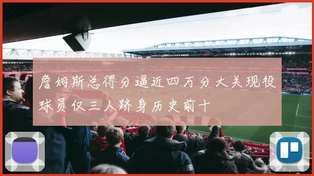 詹姆斯总得分逼近四万分大关现役球员仅三人跻身历史前十