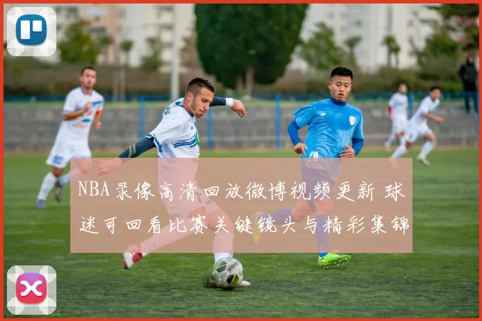 NBA录像高清回放微博视频更新 球迷可回看比赛关键镜头与精彩集锦