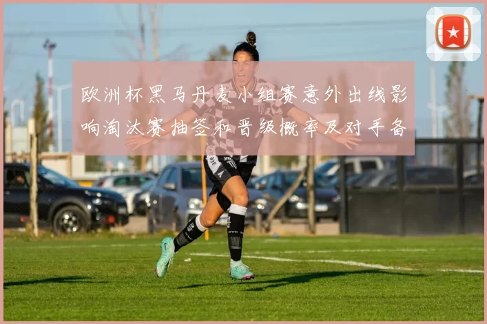 欧洲杯黑马丹麦小组赛意外出线影响淘汰赛抽签和晋级概率及对手备战