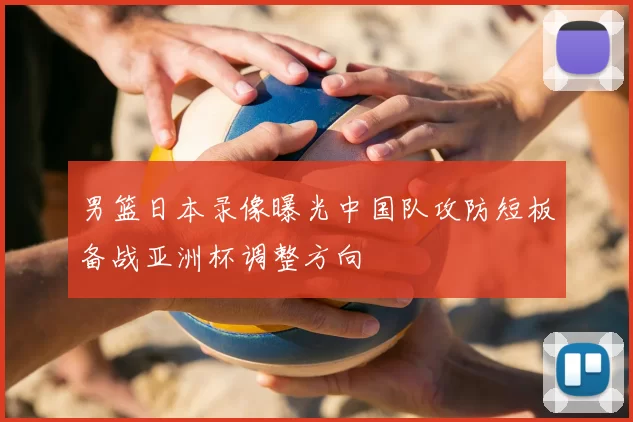 男篮日本录像曝光中国队攻防短板备战亚洲杯调整方向