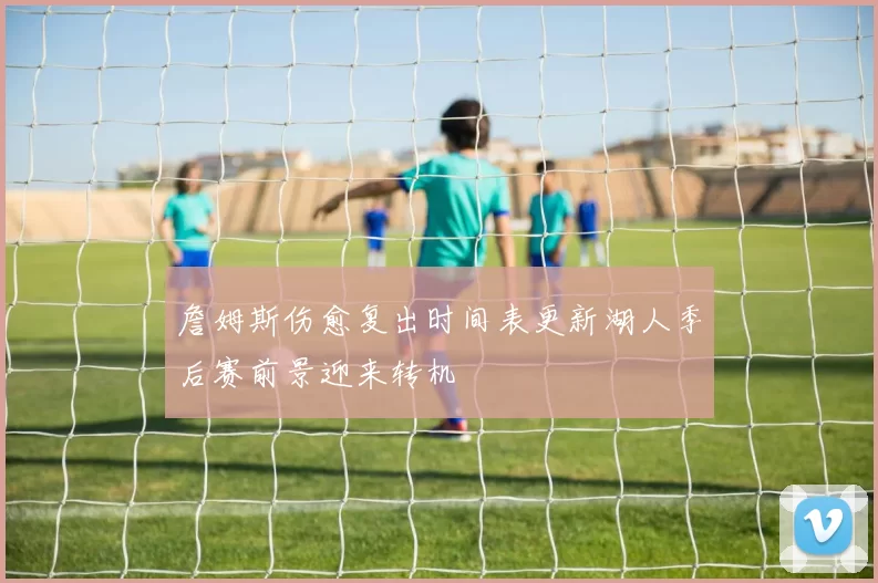 詹姆斯伤愈复出时间表更新湖人季后赛前景迎来转机