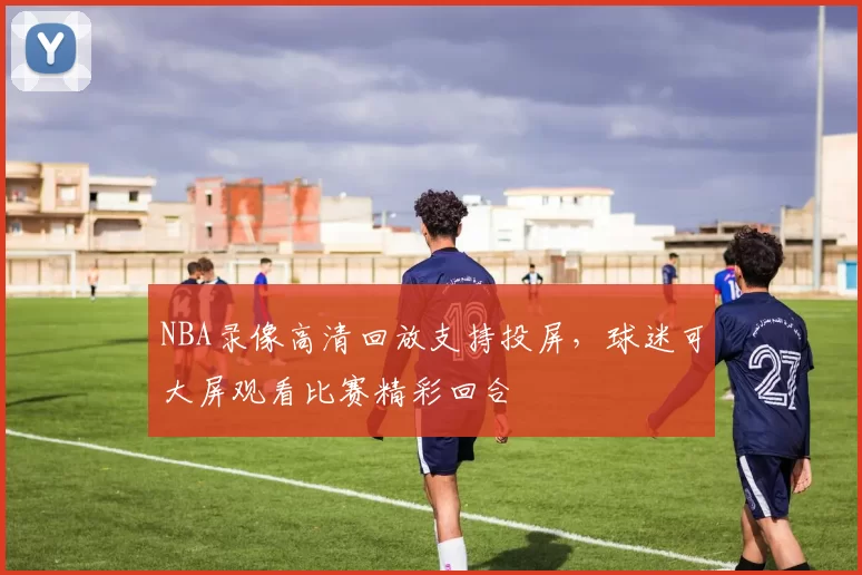 NBA录像高清回放支持投屏，球迷可大屏观看比赛精彩回合