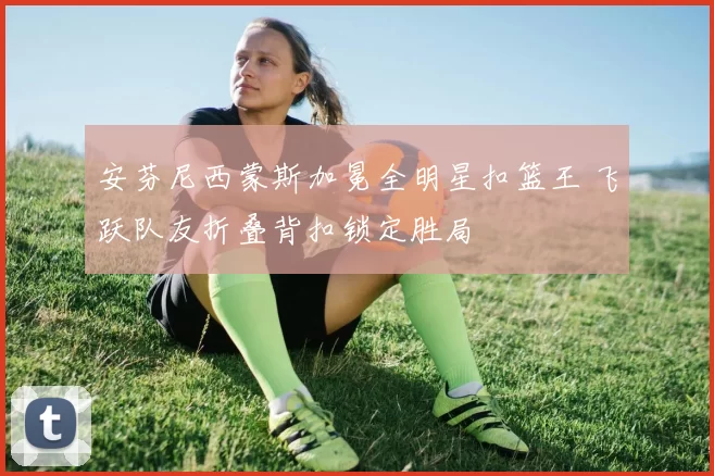 安芬尼西蒙斯加冕全明星扣篮王 飞跃队友折叠背扣锁定胜局