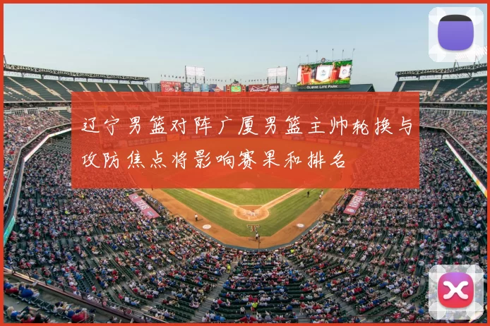 辽宁男篮对阵广厦男篮主帅轮换与攻防焦点将影响赛果和排名