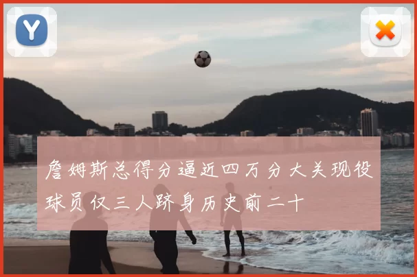 詹姆斯总得分逼近四万分大关现役球员仅三人跻身历史前二十