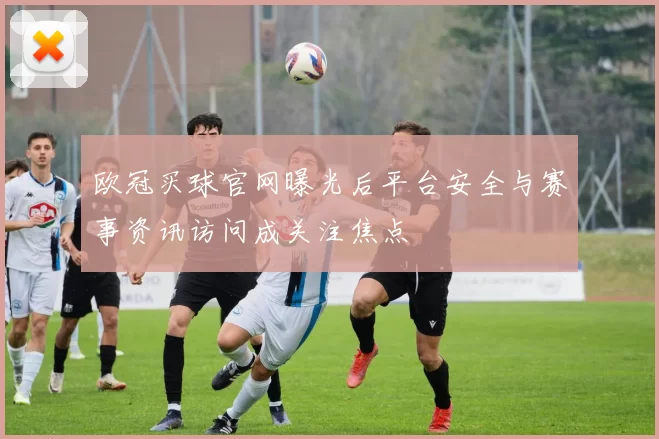 欧冠买球官网曝光后平台安全与赛事资讯访问成关注焦点