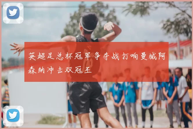 英超足总杯冠军争夺战打响曼城阿森纳冲击双冠王