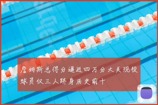 詹姆斯总得分逼近四万分大关现役球员仅三人跻身历史前十