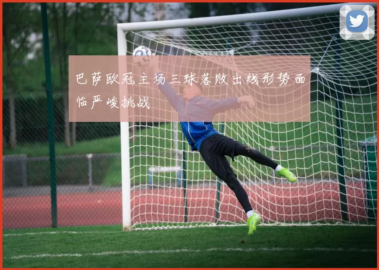 巴萨欧冠主场三球落败出线形势面临严峻挑战