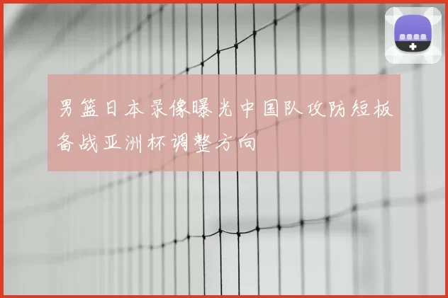 男篮日本录像曝光中国队攻防短板备战亚洲杯调整方向