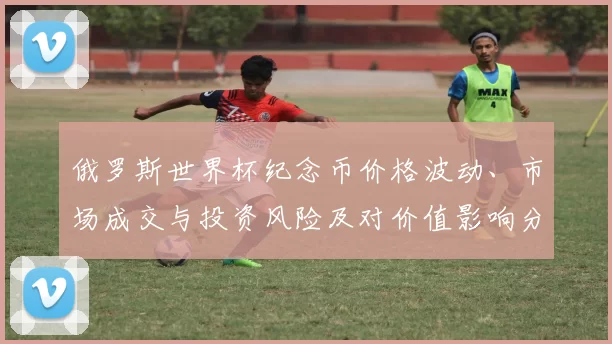 俄罗斯世界杯纪念币价格波动、市场成交与投资风险及对价值影响分析