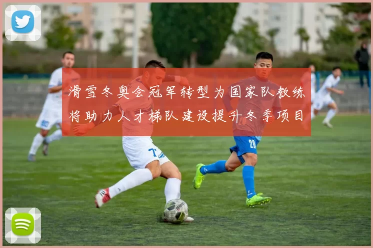 滑雪冬奥会冠军转型为国家队教练将助力人才梯队建设提升冬季项目竞争力