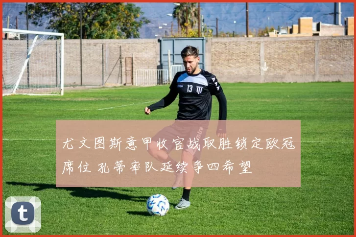 尤文图斯意甲收官战取胜锁定欧冠席位 孔蒂率队延续争四希望