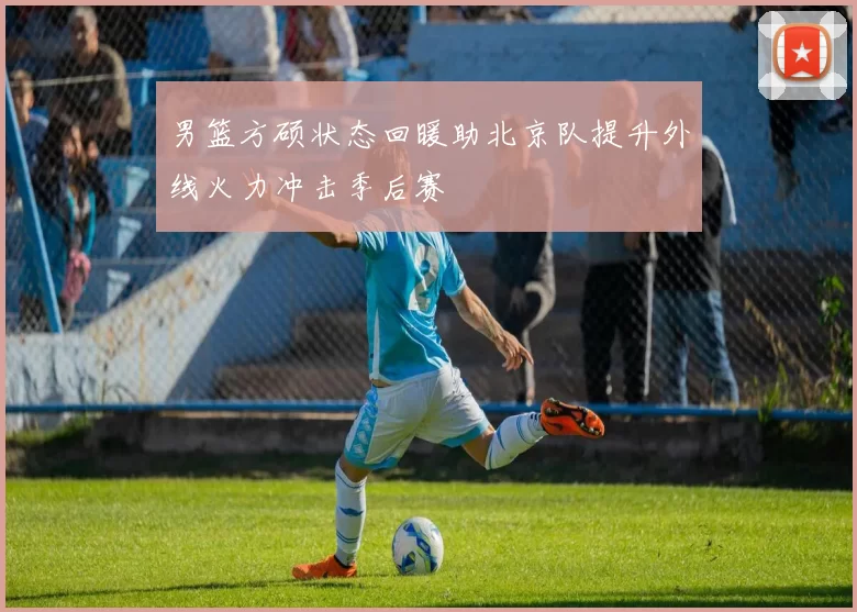 男篮方硕状态回暖助北京队提升外线火力冲击季后赛