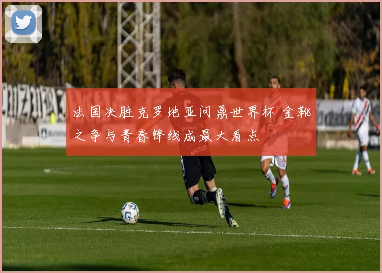 法国决胜克罗地亚问鼎世界杯 金靴之争与青春锋线成最大看点
