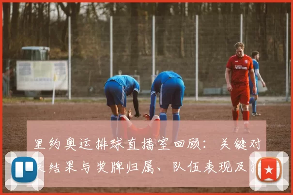 里约奥运排球直播室回顾：关键对决结果与奖牌归属、队伍表现及技战术看点