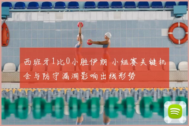 西班牙1比0小胜伊朗 小组赛关键机会与防守漏洞影响出线形势