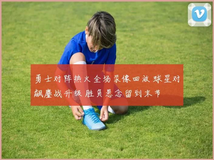 勇士对阵热火全场录像回放 球星对飙鏖战升级 胜负悬念留到末节