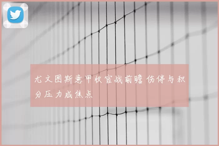 尤文图斯意甲收官战前瞻 伤停与积分压力成焦点