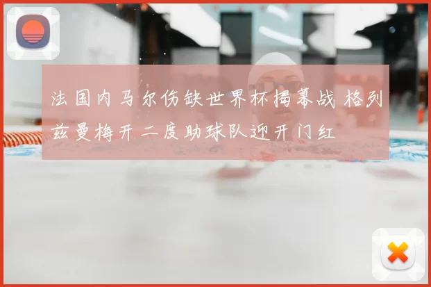 法国内马尔伤缺世界杯揭幕战 格列兹曼梅开二度助球队迎开门红