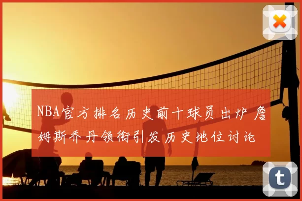 NBA官方排名历史前十球员出炉 詹姆斯乔丹领衔引发历史地位讨论