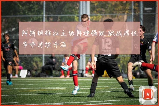 阿斯顿维拉主场再迎强敌 欧战席位争夺持续升温