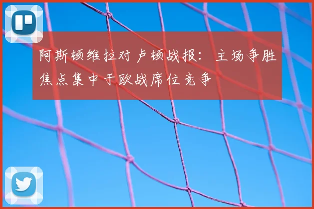 阿斯顿维拉对卢顿战报：主场争胜焦点集中于欧战席位竞争