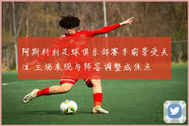 阿斯科利足球俱乐部赛季前景受关注 主场表现与阵容调整成焦点