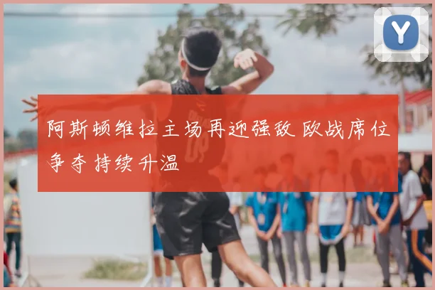 阿斯顿维拉主场再迎强敌 欧战席位争夺持续升温