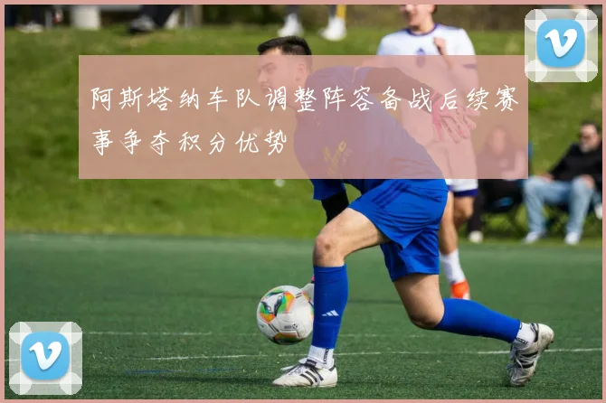 阿斯塔纳车队调整阵容备战后续赛事争夺积分优势