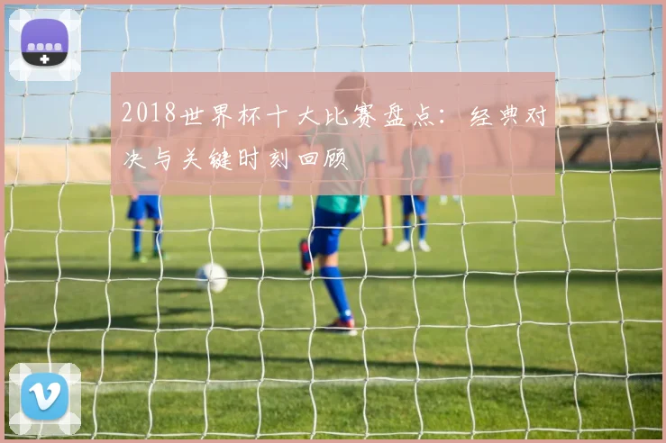 2018世界杯十大比赛盘点：经典对决与关键时刻回顾