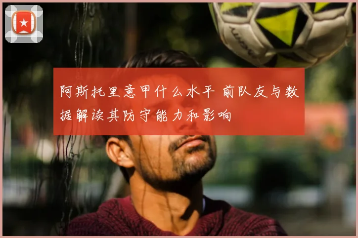 阿斯托里意甲什么水平 前队友与数据解读其防守能力和影响