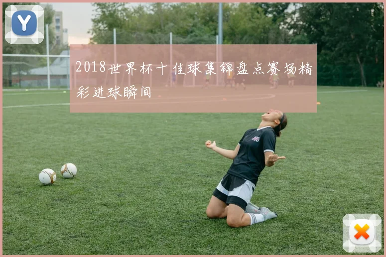 2018世界杯十佳球集锦盘点赛场精彩进球瞬间