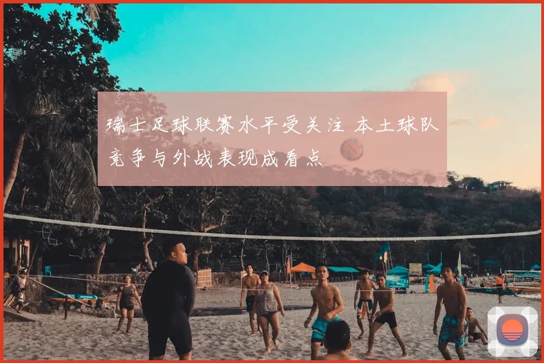 瑞士足球联赛水平受关注 本土球队竞争与外战表现成看点
