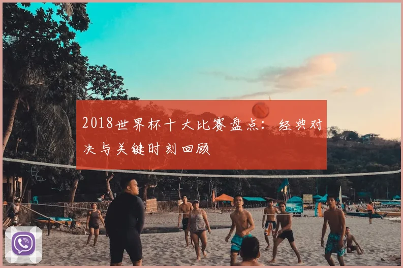 2018世界杯十大比赛盘点：经典对决与关键时刻回顾