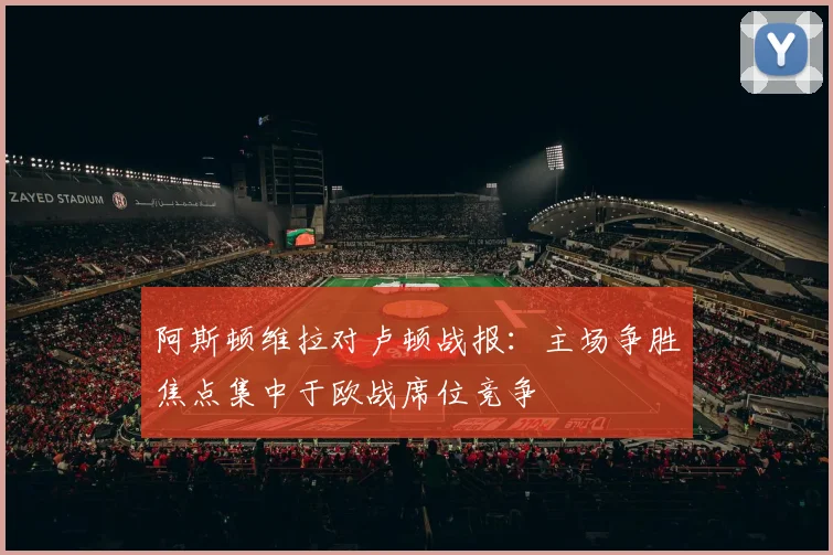 阿斯顿维拉对卢顿战报：主场争胜焦点集中于欧战席位竞争